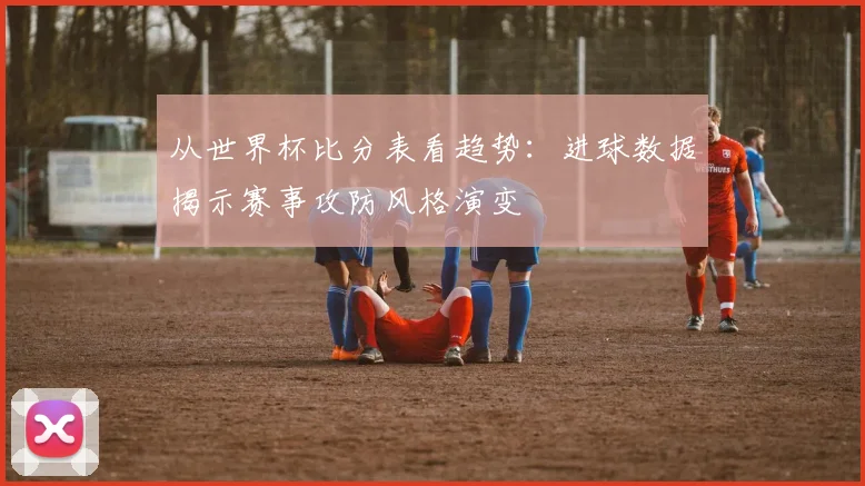 从世界杯比分表看趋势：进球数据揭示赛事攻防风格演变