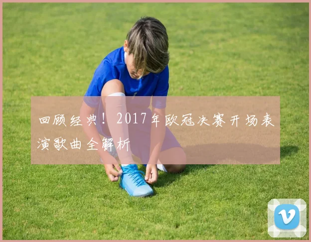 回顾经典！2017年欧冠决赛开场表演歌曲全解析
