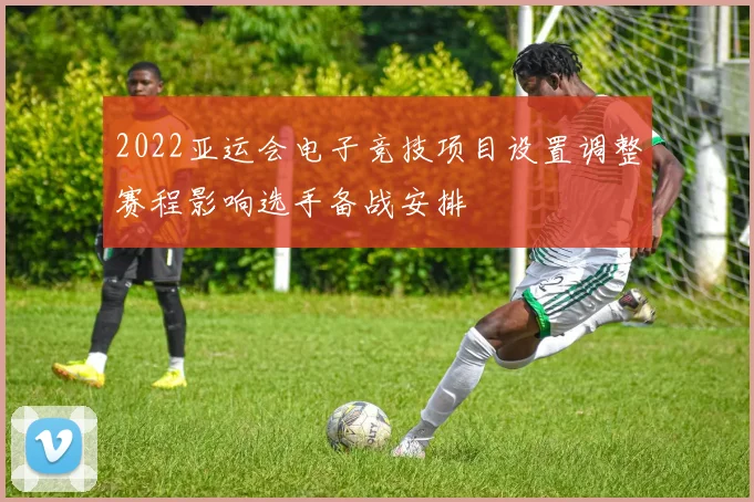 2022亚运会电子竞技项目设置调整赛程影响选手备战安排