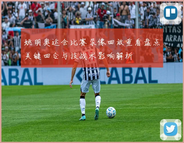 姚明奥运会比赛录像回放重看盘点关键回合与技战术影响解析