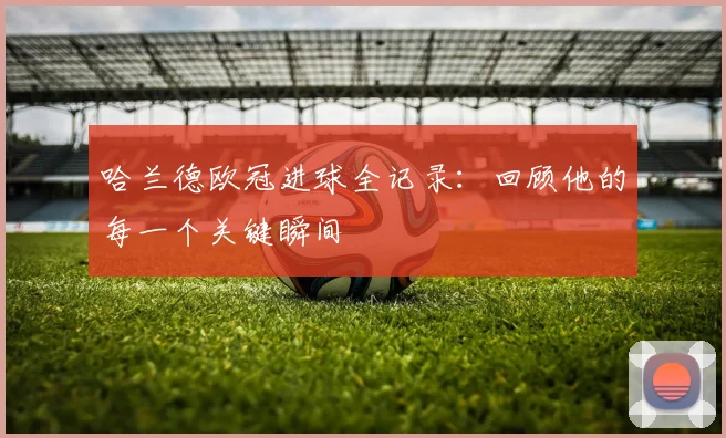 哈兰德欧冠进球全记录：回顾他的每一个关键瞬间