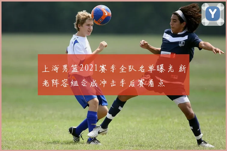 上海男篮2021赛季全队名单曝光 新老阵容组合成冲击季后赛看点