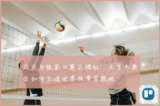 延庆与张家口赛区揭秘：北京冬奥会如何打造世界级滑雪胜地