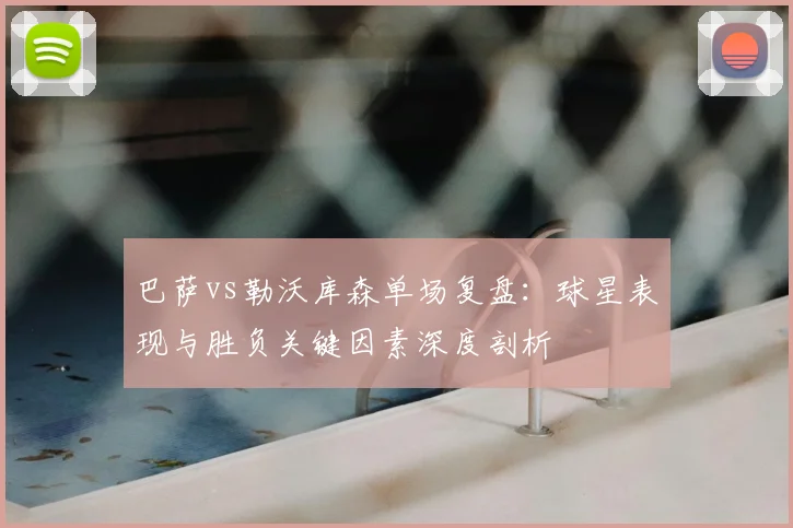 巴萨vs勒沃库森单场复盘：球星表现与胜负关键因素深度剖析