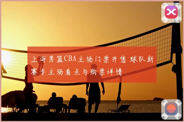 上海男篮CBA主场门票开售 球队新赛季主场看点与购票详情