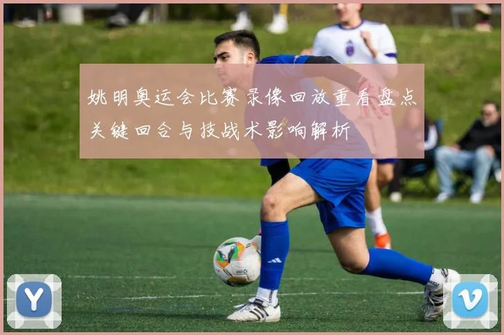 姚明奥运会比赛录像回放重看盘点关键回合与技战术影响解析