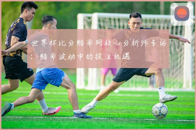 世界杯比分赔率网核心分析师专访：赔率波动中的投注机遇