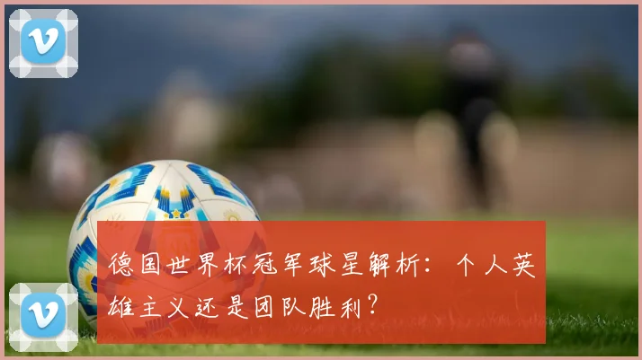 德国世界杯冠军球星解析：个人英雄主义还是团队胜利？