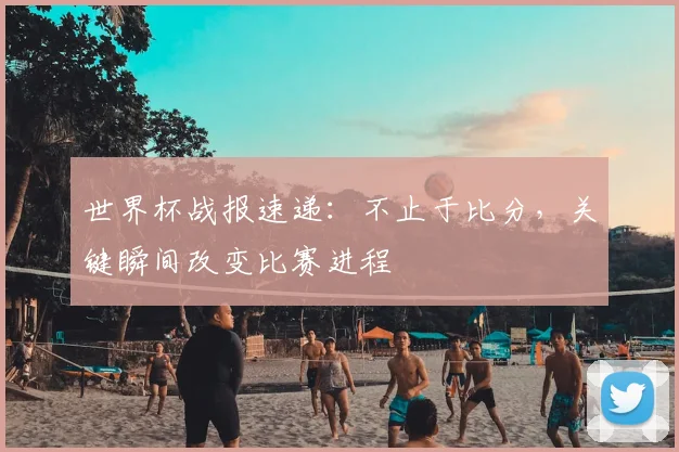 世界杯战报速递:不止于比分,关键瞬间改变比赛进程