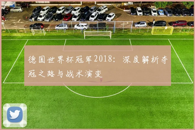 德国世界杯冠军2018：深度解析夺冠之路与战术演变