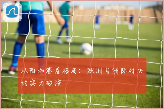 从附加赛看格局:欧洲与洲际对决的实力碰撞