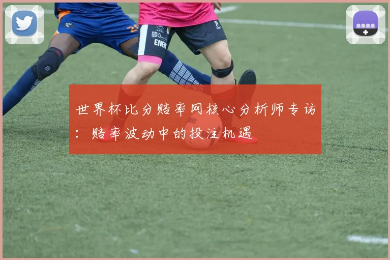 世界杯比分赔率网核心分析师专访：赔率波动中的投注机遇