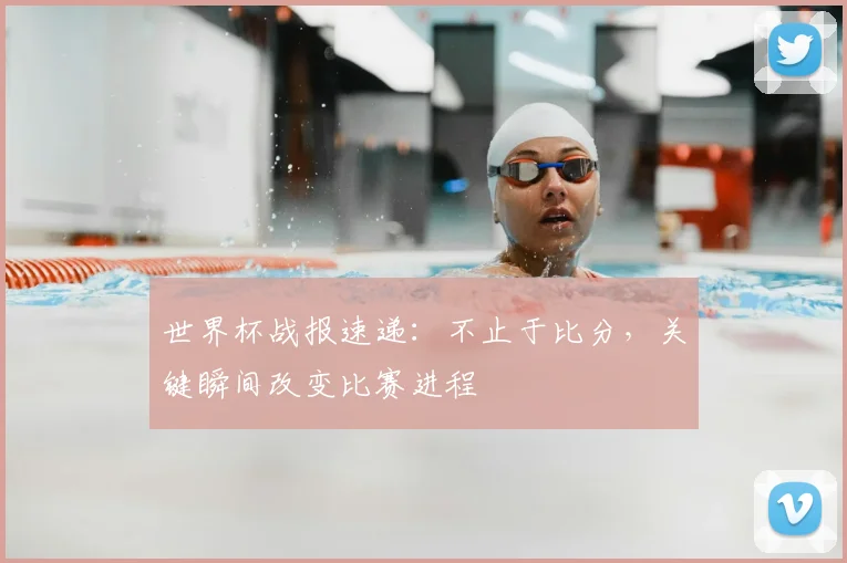 世界杯战报速递：不止于比分，关键瞬间改变比赛进程