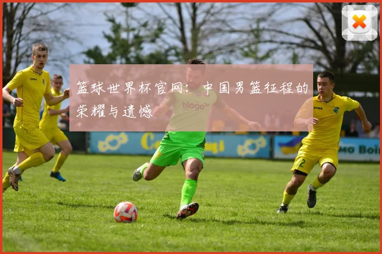 篮球世界杯官网:中国男篮征程的荣耀与遗憾