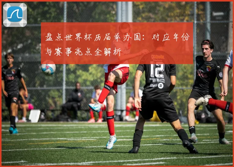 盘点世界杯历届举办国：对应年份与赛事亮点全解析