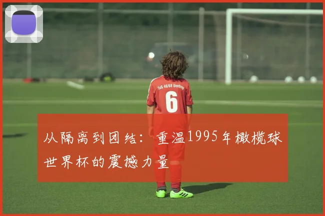 从隔离到团结：重温1995年橄榄球世界杯的震撼力量