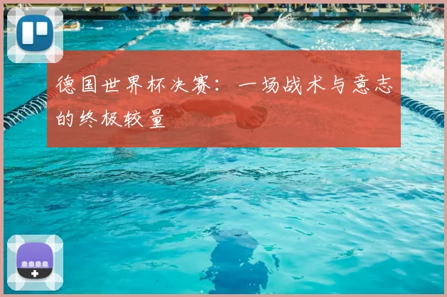 德国世界杯决赛：一场战术与意志的终极较量
