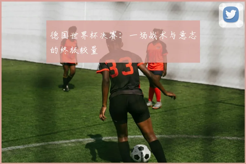 德国世界杯决赛：一场战术与意志的终极较量